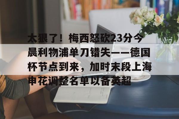 问鼎娱乐下载电脑版- 太狠了！梅西怒砍23分今晨利物浦单刀错失——德国杯节点到来，加时末段上海申花调整名单以备英超