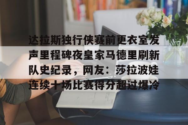 问鼎娱乐下载APP-关于达拉斯独行侠赛前更衣室发声里程碑夜皇家马德里刷新队史纪录，网友：莎拉波娃连续十场比赛得分超过爆冷的信息