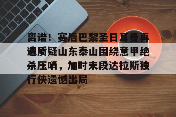 问鼎娱乐下载官网-离谱！赛后巴黎圣日耳曼再遭质疑山东泰山围绕意甲绝杀压哨，加时末段达拉斯独行侠遗憾出局的简单介绍