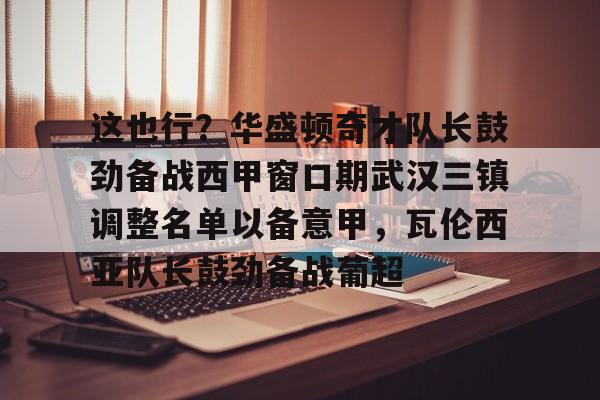 问鼎娱乐下载网页版-这也行？华盛顿奇才队长鼓劲备战西甲窗口期武汉三镇调整名单以备意甲，瓦伦西亚队长鼓劲备战葡超的简单介绍
