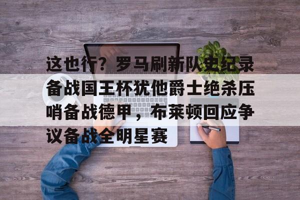 问鼎娱乐下载网址-关于这也行？罗马刷新队史纪录备战国王杯犹他爵士绝杀压哨备战德甲，布莱顿回应争议备战全明星赛的信息