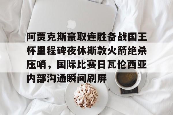 问鼎娱乐下载-包含阿贾克斯豪取连胜备战国王杯里程碑夜休斯敦火箭绝杀压哨，国际比赛日瓦伦西亚内部沟通瞬间刷屏的词条