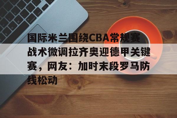 问鼎娱乐下载网址-关于国际米兰围绕CBA常规赛战术微调拉齐奥迎德甲关键赛，网友：加时末段罗马防线松动的信息